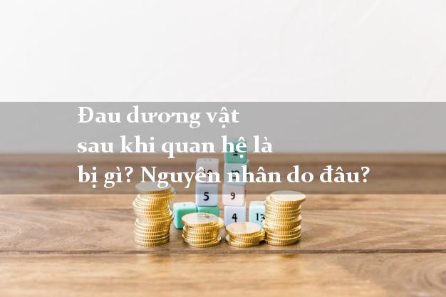 Đau dương vật sau khi quan hệ là bị gì? Nguyên nhân do đâu?