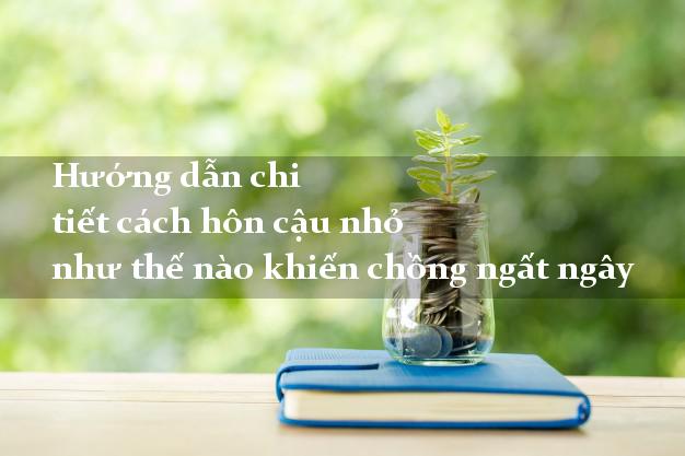 Hướng dẫn chi tiết cách hôn cậu nhỏ như thế nào khiến chồng ngất ngây